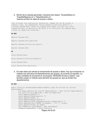 2. Dentro de la carpeta generada, incorpore tres clases: “AccesoDatos.cs”,
        “CapaDeNegocio.cs” y “Departamento.cs”.
        Veamos primero la clase de acceso a datos:

//Se incluyen las referencias necesarias, además de las de acceso a
//datos y Sql, los namespaces “using System.Collections.Generic” y
//“using System.Text” serán utilizados para poder utilizar una lista
//generica para la devolucion de datos y un contructor de cadenas para
//crear la cadena de consultas.

VB.NET

Imports System.Data

Imports System.Data.SqlClient

Imports System.Collections.Generic

Imports System.Text

C#

using System.Data;

using System.Collections.Generic;

using System.Text;

using System.Data.SqlClient;


     3. En esta clase que simula el componente de acceso a datos, hay que incorporar un
        método que devuelva los Departamentos por grupos, de acuerdo al requisito. La
        clase completa se encuentra en el proyecto “DCE2005 Acceso a Datos”, que
        también posee un método para devolver los grupos en que se dividen los
        departamentos.

VB.NET

Public Function ObtenerDepartamentos(ByVal grupo As String) As List(Of
Departamento)
        Dim departamentos As List(Of Departamento) = New List(Of Departamento)
        Dim query As StringBuilder = New StringBuilder
        query.Append("SELECT ")
        query.Append("DepartmentID, ")
        query.Append("Name, ")
        query.Append("ModifiedDate ")
        query.Append("FROM [HumanResources].[Department] ")
        query.AppendFormat("WHERE GroupName = '{0}' ", grupo)
        query.Append("Order By Name")
        Dim command As SqlCommand = New SqlCommand
        command.CommandText = query.ToString
                                      Página 40 de 52
 