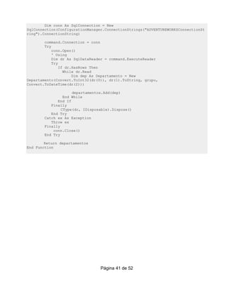 Dim conn As SqlConnection = New
SqlConnection(ConfigurationManager.ConnectionStrings("ADVENTUREWORKSConnectionSt
ring").ConnectionString)

        command.Connection = conn
        Try
            conn.Open()
            ' Using
            Dim dr As SqlDataReader = command.ExecuteReader
            Try
                If dr.HasRows Then
                  While dr.Read
                      Dim dep As Departamento = New
Departamento(Convert.ToInt32(dr(0)), dr(1).ToString, grupo,
Convert.ToDateTime(dr(2)))

                     departamentos.Add(dep)
                 End While
              End If
           Finally
                CType(dr, IDisposable).Dispose()
           End Try
        Catch ex As Exception
           Throw ex
        Finally
            conn.Close()
        End Try

        Return departamentos
End Function




                                 Página 41 de 52
 