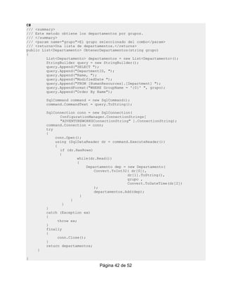 C#
/// <summary>
/// Este metodo obtiene los departamentos por grupos.
/// </summary>
/// <param name="grupo">El grupo seleccionado del combo</param>
/// <returns>Una lista de departamentos.</returns>
public List<Departamento> ObtenerDepartamentos(string grupo)
{
         List<Departamento> departamentos = new List<Departamento>();
         StringBuilder query = new StringBuilder();
         query.Append("SELECT ");
         query.Append("DepartmentID, ");
         query.Append("Name, ");
         query.Append("ModifiedDate ");
         query.Append("FROM [HumanResources].[Department] ");
         query.AppendFormat("WHERE GroupName = '{0}' ", grupo);
         query.Append("Order By Name");

        SqlCommand command = new SqlCommand();
        command.CommandText = query.ToString();

        SqlConnection conn = new SqlConnection(
               ConfigurationManager.ConnectionStrings[
               "ADVENTUREWORKSConnectionString" ].ConnectionString);
        command.Connection = conn;
        try
        {
            conn.Open();
            using (SqlDataReader dr = command.ExecuteReader())
            {
               if (dr.HasRows)
               {
                       while(dr.Read())
                        {
                            Departamento dep = new Departamento(
                                Convert.ToInt32( dr[0]),
                                               dr[1].ToString(),
                                               grupo ,
                                               Convert.ToDateTime(dr[2])
                                );
                                departamentos.Add(dep);
                          }
                    }
                 }
        }
        catch (Exception ex)
        {
              throw ex;
        }
        finally
        {
              conn.Close();
        }
        return departamentos;
    }

}
                                 Página 42 de 52
 