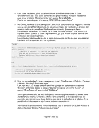 4. Otra clase necesaria, para poder desarrollar el método anterior es la clase
        “Departamento.cs”, esta clase contendrá las propiedades y métodos necesarios
        para crear el objeto “Departamento” con que se llenará la lista.
        Puede ver esta clase en el proyecto “DCE2005 Acceso a Datos”.

     5. Por último, la clase “CapaDeNegocios”, simula un componente de negocios, en este
        caso y para simplificar el ejemplo, no se aplican reglas de validación, o propias del
        negocio, solo se invocan los métodos del componente de acceso a datos.
        Los accesos se realizan por medio de la clase “AccesoDatos.cs”, que simula una
        capa de datos, y utiliza la clase Departamento, ya que es con objetos de este tipo
        en los que se basa el ejercicio.
        Los métodos más importantes de la capa de negocios, contra los que se enlazaran
        los datos en los controles son los siguientes:
VB.NET

Public Function ObtenerDepartamentosPorGrupo(ByVal grupo As String) As List( of
Departamento)
        'Definir y agregar las reglas de negocio
        Dim ad As AccesoDatos = New AccesoDatos
        Return ad.ObtenerDepartamentos(grupo)
End Function


C#

public List<Departamento> ObtenerDepartamentosPorGrupo(string grupo)
{
   //Definir y agregar reglas de negocio
   AccesoDatos ad = new AccesoDatos();
   return ad.ObtenerDepartamentos(grupo);

}

     6. Una vez armadas las 3 clases, agregue un nuevo Web Form en el Solution Explorer
        y llámelo “BindingToBusinessLayer”.
        Con ASP.NET 2.0 puede también arrastrar y pegar los controles en la solapa
        “Source”, entonces, desde la solapa “Source” incorpore un control “Label”, un
        control “DropDownList” y un control “GridView”.

         En el ejercicio resuelto, se esta trabajando con una página maestra y temas, para
         mantener una interfaz uniforme, además previamente a la incorporación de los
         controles se incorporo una tabla de html para darle la estructura a la página. En la
         porción de código copiada aquí, no se incluyen comentarios.

         Para ver la versión completa con comentarios, vea el ejercicio “DCE2005 Acceso a
         Datos”, la clase “BindingToBusinessLayer.aspx”



                                        Página 43 de 52
 