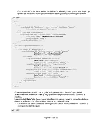 Con la utilización del tema a nivel de aplicación, el código html queda más limpio, ya
      que no es necesario incluir propiedades de estilo (y comportamiento) en el html:

ASP .NET

<table>
<tr>
     <td>
         <asp:Label ID="lblGrupo" runat="server" CssClass="Label" >
               Seleccione un grupo:</asp:Label>
     </td>
     <td align=left width="83%">
         <asp:DropDownList ID="cmbGrupos" runat="server"
               CssClass="Text" DataSourceID="dsGrupos"
               AutoPostBack="true">
         </asp:DropDownList><br />
     </td>
</tr>
<tr height="50px"><td></td></tr>
<tr>
      <td colspan="2" align=center>
           <asp:GridView ID="drDepartamentos" runat="server"
                        DataSourceID="dsDepartamentos"
                        AutoGenerateColumns="false">
             <Columns>
                <asp:BoundField HeaderText="Codigo"
                        DataField="DepartamentoID"
                        ItemStyle-HorizontalAlign="right" />
                <asp:BoundField HeaderText="Departamento"
                        DataField="Nombre"
                        ItemStyle-HorizontalAlign="Left" />
                <asp:BoundField HeaderText="Grupo" DataField="Grupo"
                        ItemStyle-HorizontalAlign="Left" />
                <asp:BoundField HeaderText="Fecha"
                        DataField="FechaModificacion"
                        ItemStyle-HorizontalAlign="right" />
              </Columns>
           </asp:GridView>
       </td>
</tr>
</table>


   Observe que al no permitir que la grilla “auto genere las columnas” (propiedad:
   AutoGenerateColumns="false"), hay que definir explícitamente cada columna a
   mostrar.
   La propiedad DataField, hace referencia al campo que devuelve la consulta a la base
   de datos, enlazando la información a mostrar en cada columna.
   7. Las fuentes de datos utilizadas en el ejercicio, fueron incorporadas del ToolBox, y
      configuradas como sigue:

ASP .NET



                                     Página 44 de 52
 