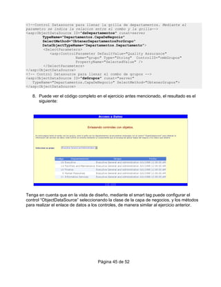 <!--Control Datasource para llenar la grilla de departamentos. Mediante el
parametro se indica la relacion entre el combo y la grilla-->
<asp:ObjectDataSource ID="dsDepartamentos" runat=server
        TypeName="Departamentos.CapaDeNegocio"
        SelectMethod="ObtenerDepartamentosPorGrupo"
        DataObjectTypeName="Departamentos.Departamento">
        <SelectParameters>
           <asp:ControlParameter DefaultValue="Quality Assurance"
                       Name="grupo" Type="String" ControlID="cmbGrupos"
                       PropertyName="SelectedValue" />
        </SelectParameters>
</asp:ObjectDataSource>
<!-- Control Datasource para llenar el combo de grupos -->
<asp:ObjectDataSource ID="dsGrupos" runat="server"
   TypeName="Departamentos.CapaDeNegocio" SelectMethod="ObtenerGrupos">
</asp:ObjectDataSource>

   8. Puede ver el código completo en el ejercicio antes mencionado, el resultado es el
      siguiente:




Tenga en cuenta que en la vista de diseño, mediante el smart tag puede configurar el
control “ObjectDataSource” seleccionando la clase de la capa de negocios, y los métodos
para realizar el enlace de datos a los controles, de manera similar al ejercicio anterior.




                                     Página 45 de 52
 