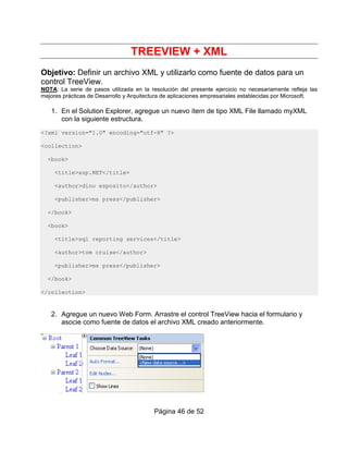 TREEVIEW + XML
Objetivo: Definir un archivo XML y utilizarlo como fuente de datos para un
control TreeView.
NOTA: La serie de pasos utilizada en la resolución del presente ejercicio no necesariamente refleja las
mejores prácticas de Desarrollo y Arquitectura de aplicaciones empresariales establecidas por Microsoft.

   1. En el Solution Explorer, agregue un nuevo ítem de tipo XML File llamado myXML
      con la siguiente estructura.
<?xml version="1.0" encoding="utf-8" ?>

<collection>

  <book>

     <title>asp.NET</title>

     <author>dino esposito</author>

     <publisher>ms press</publisher>

  </book>

  <book>

     <title>sql reporting services</title>

     <author>tom cruise</author>

     <publisher>ms press</publisher>

  </book>

</collection>


   2. Agregue un nuevo Web Form. Arrastre el control TreeView hacia el formulario y
      asocie como fuente de datos el archivo XML creado anteriormente.




                                          Página 46 de 52
 