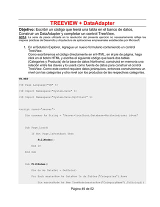 TREEVIEW + DataAdapter
Objetivo: Escribir un código que leerá una tabla en el banco de datos,
Construir un DataAdapter y completar un control TreeView.
NOTA: La serie de pasos utilizada en la resolución del presente ejercicio no necesariamente refleja las
mejores prácticas de Desarrollo y Arquitectura de aplicaciones empresariales establecidas por Microsoft.

   1. En el Solution Explorer, Agregue un nuevo formulario conteniendo un control
      TreeView.
      Como escribiremos el código directamente en el HTML, en el pie de página, haga
      click en el botón HTML y escriba el siguiente código que leerá dos tablas
      (Categories y Products) de la base de datos Northwind, construirá en memoria una
      relación entre las claves y lo usará como fuente de datos para construir el control
      TreeView. Como este control requiere datos jerárquicos, entonces construiremos un
      nivel con las categorías y otro nivel con los productos de las respectivas categorías.
VB.NET

<%@ Page Language="VB" %>

<%@ Import Namespace="System.Data" %>

<%@ Import Namespace="System.Data.SqlClient" %>



<script runat="server">

     Dim conexao As String = "Server=localhost;Database=Northwind;user id=sa"



     Sub Page_Load()

          If Not Page.IsPostBack Then

               FillNodes()

          End If

     End Sub



     Sub FillNodes()

          Dim ds As DataSet = GetData()

          For Each masterRow As DataRow In ds.Tables("Categories").Rows

               Dim masterNode As New TreeNode(masterRow("CategoryName").ToString())

                                          Página 49 de 52
 