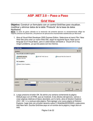 ASP .NET 2.0 – Paso a Paso
                                          Grid View
Objetivo: Construir un formulario con un control GridView para visualizar,
modificar y eliminar datos de la tabla “Products” de la base de datos
Northwind.
NOTA: La serie de pasos utilizada en la resolución del presente ejercicio no necesariamente refleja las
mejores prácticas de Desarrollo y Arquitectura de aplicaciones empresariales establecidas por Microsoft.

   1. Abra el Visual Web Developer 2005 Express Edition. Seleccione el menú File / New
      Web Site para crear un nuevo Web Site, según la siguiente figura. Note que el
      lenguaje es el Visual Basic, pero si usted desea cambiarlo a Visual C# no hay
      ningún problema, ya que los pasos son los mismos.




   2. Luego presione el botón OK. Se abrirá una ventana conteniendo la página
      Default.aspx con el HTML que se mostrará. A los efectos del ejercicio, vamos a
      crear páginas relativas al tópico abordado, por lo tanto, abra el Solution Explorer
      (Ctrl + Alt + L) y excluya esta página. Para agregar una nueva página al Solution
      Explorer, haga click con el botón derecho sobre C:WebSiteDCE20005 y seleccione
      Add New Item. Escriba GridView.aspx en el nombre de la página y haga click en
      Add.
                                           Página 5 de 52
 