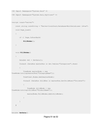 <%@ Import Namespace="System.Data" %>

<%@ Import Namespace="System.Data.SqlClient" %>



<script runat="server">

    const string connString = "Server=localhost;Database=Northwind;user id=sa";

    void Page_Load()

    {

        if (! Page.IsPostBack)

            FillNodes();

    }



    void FillNodes()

    {

        DataSet dst = GetData();

        foreach (DataRow masterRow in dst.Tables["Categories"].Rows)

        {

            TreeNode masterNode = new
TreeNode((string)masterRow["CategoryName"]);

            TreeView1.Nodes.Add(masterNode);

            foreach (DataRow childRow in masterRow.GetChildRows("Children"))

            {

                TreeNode childNode = new
TreeNode((string)childRow["ProductName"]);

                masterNode.ChildNodes.Add(childNode);

            }

        }

    }



DataSet GetData()

                                   Página 51 de 52
 