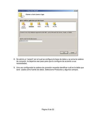 8. Se abrirá un “wizard” por el cual se configura la base de datos y se arma la cadena
   de conexión, le dejamos ese paso para que lo configure de acuerdo a sus
   necesidades.

9. Una vez configurada la cadena de conexión necesita identificar cuál es la tabla que
   será usada como fuente de datos. Seleccione Productos y algunos campos.




                                  Página 9 de 52
 