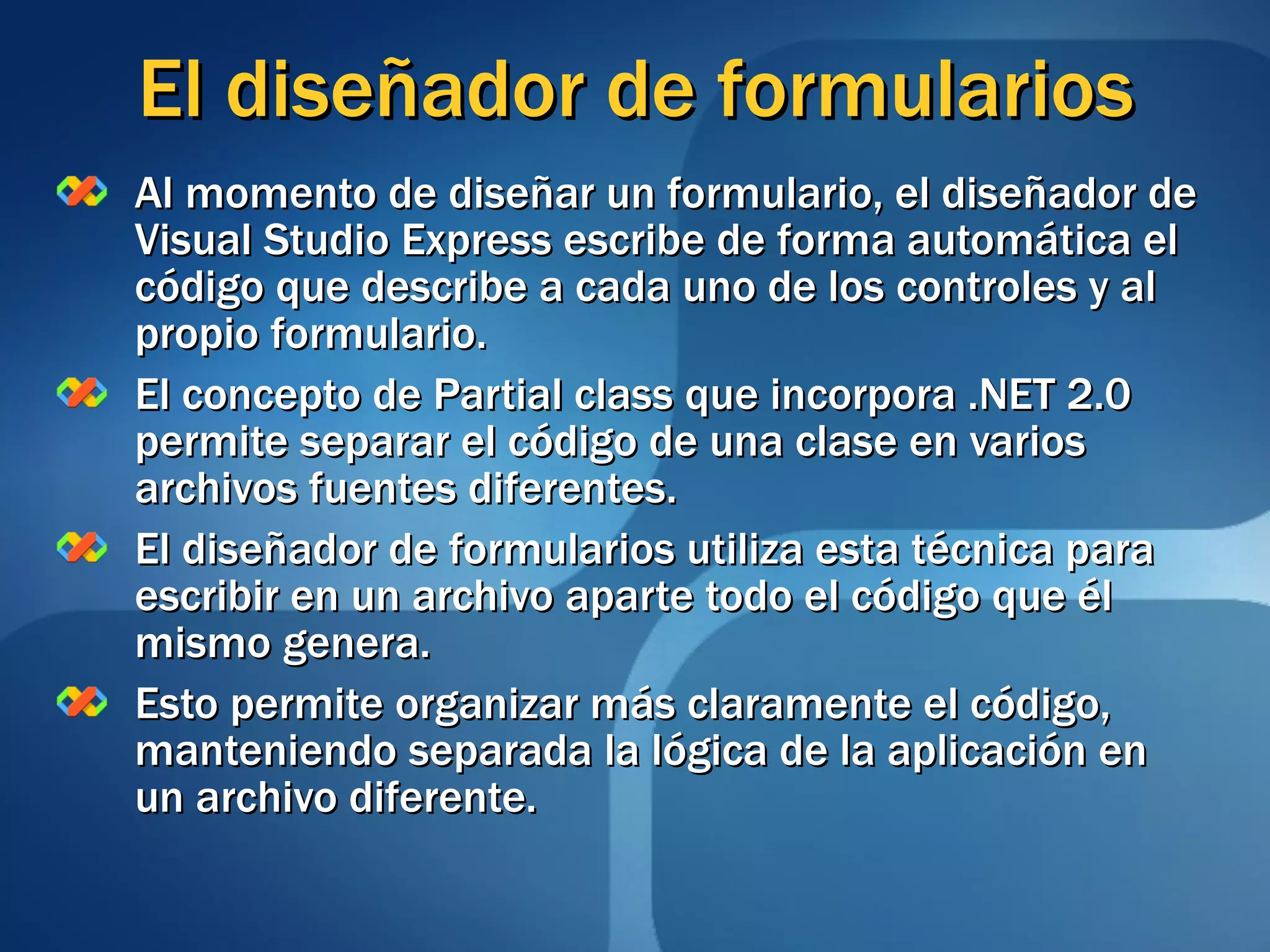 El diseñador de formularios Al momento de diseñar un formulario, el diseñador de Visual Studio Express escribe de forma automática el código que describe a cada uno de los controles y al propio formulario. El concepto de Partial class que incorpora .NET 2.0 permite separar el código de una clase en varios archivos fuentes diferentes. El diseñador de formularios utiliza esta técnica para escribir en un archivo aparte todo el código que él mismo genera. Esto permite organizar más claramente el código, manteniendo separada la lógica de la aplicación en un archivo diferente. 