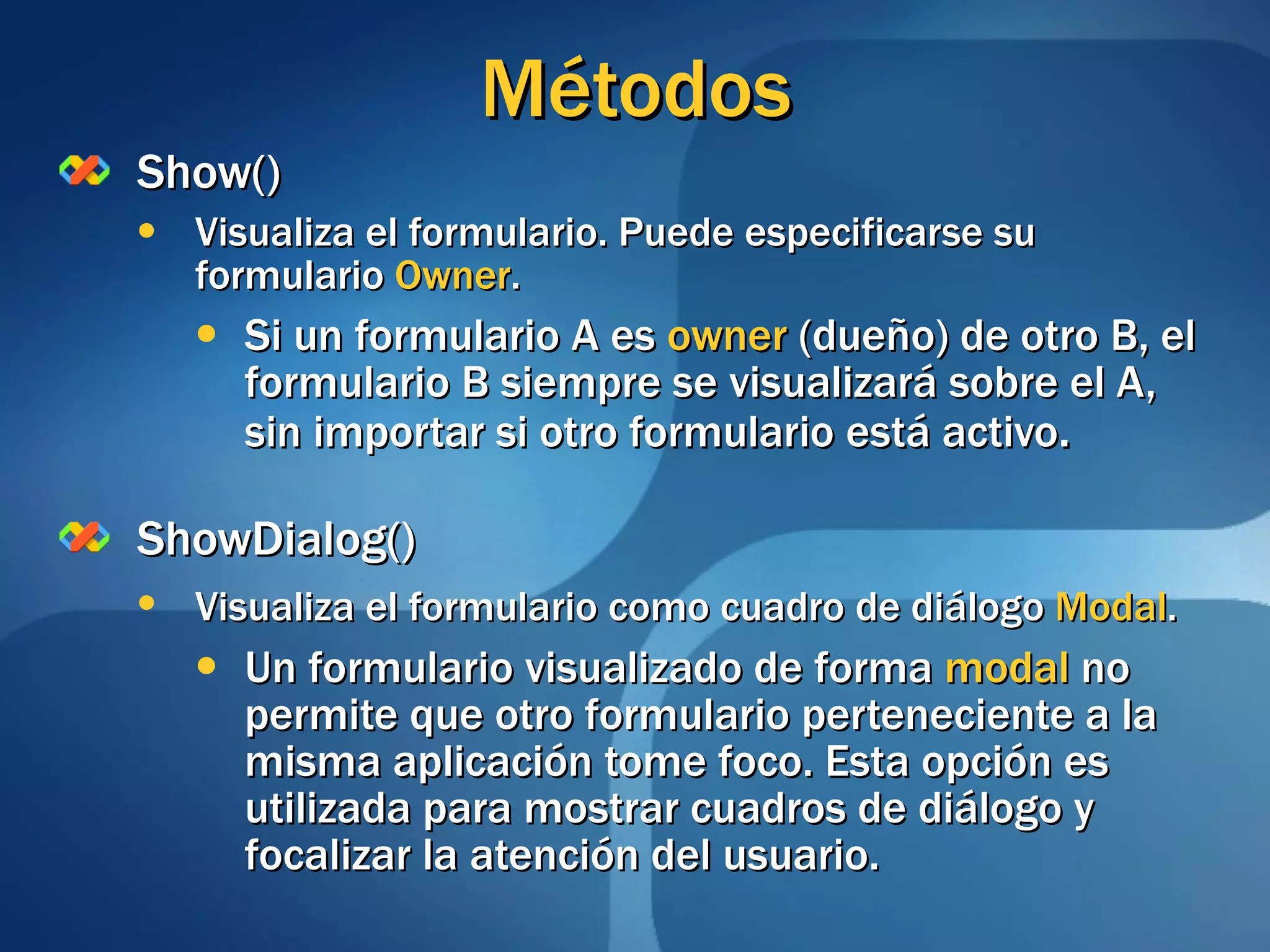 Métodos Show() Visualiza el formulario. Puede especificarse su formulario  Owner . Si un formulario A es  owner  (dueño) de otro B, el formulario B siempre se visualizará sobre el A, sin importar si otro formulario está activo . ShowDialog() Visualiza el formulario como cuadro de diálogo  Modal .   Un formulario visualizado de forma  modal  no permite que otro formulario perteneciente a la misma aplicación tome foco. Esta opción es utilizada para mostrar cuadros de diálogo y focalizar la atención del usuario. 