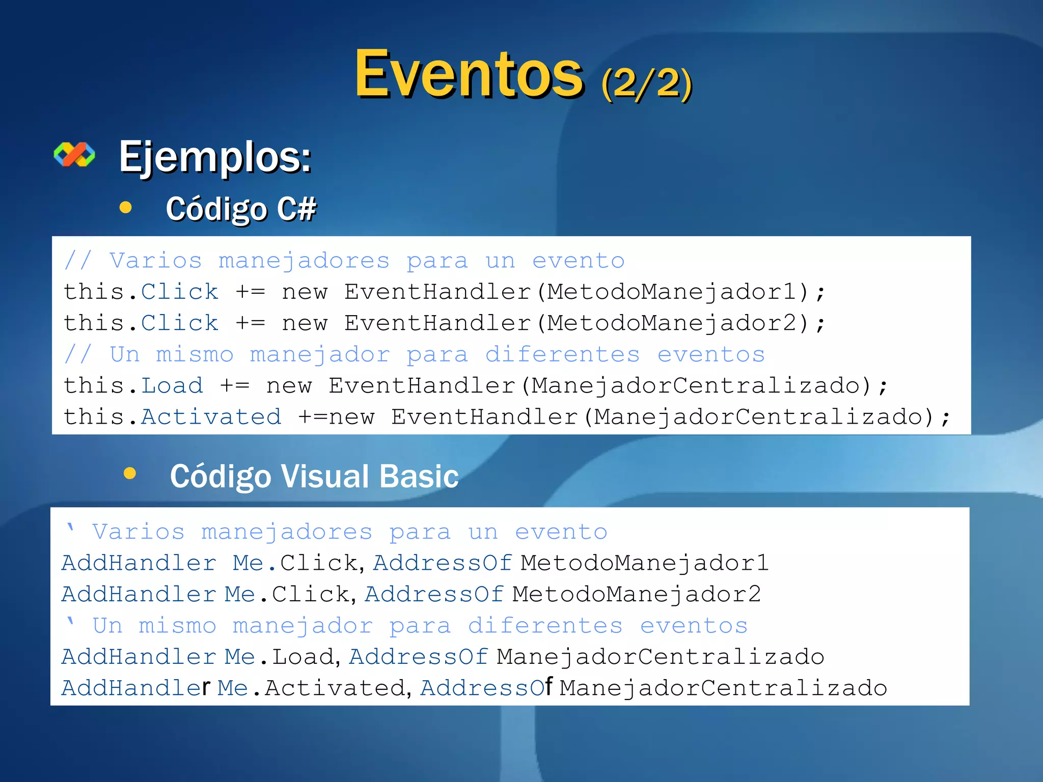 Eventos  (2/2) Ejemplos: Código C# // Varios manejadores para un evento this. Click  += new EventHandler(MetodoManejador1); this. Click  += new EventHandler(MetodoManejador2); // Un mismo manejador para diferentes eventos this. Load  += new EventHandler(ManejadorCentralizado); this. Activated  +=new EventHandler(ManejadorCentralizado); ‘   Varios manejadores para un evento AddHandler Me. Click ,  AddressOf   MetodoManejador1 AddHandler   Me .Click ,  AddressOf   MetodoManejador2 ‘   Un mismo manejador para diferentes eventos AddHandler   Me .Load ,  AddressOf   ManejadorCentralizado AddHandle r  Me .Activated ,   AddressO f  ManejadorCentralizado Código Visual Basic 