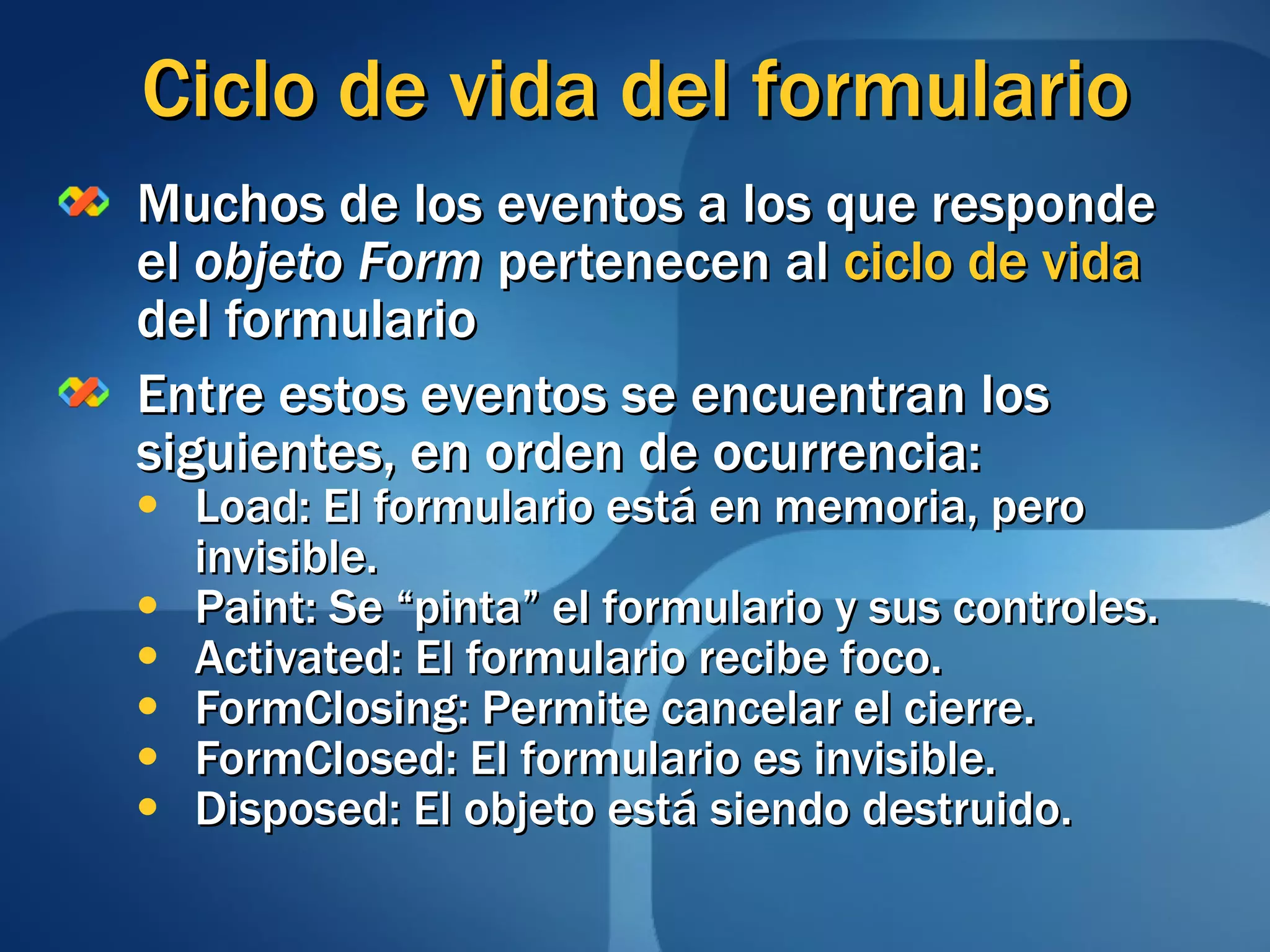 Ciclo de vida del formulario Muchos de los eventos a los que responde el  objeto Form  pertenecen al  ciclo de vida  del formulario Entre estos eventos se encuentran los siguientes, en orden de ocurrencia: Load: El formulario está en memoria, pero invisible. Paint: Se “pinta” el formulario y sus controles. Activated: El formulario recibe foco. FormClosing: Permite cancelar el cierre. FormClosed: El formulario es invisible. Disposed: El objeto está siendo destruido. 