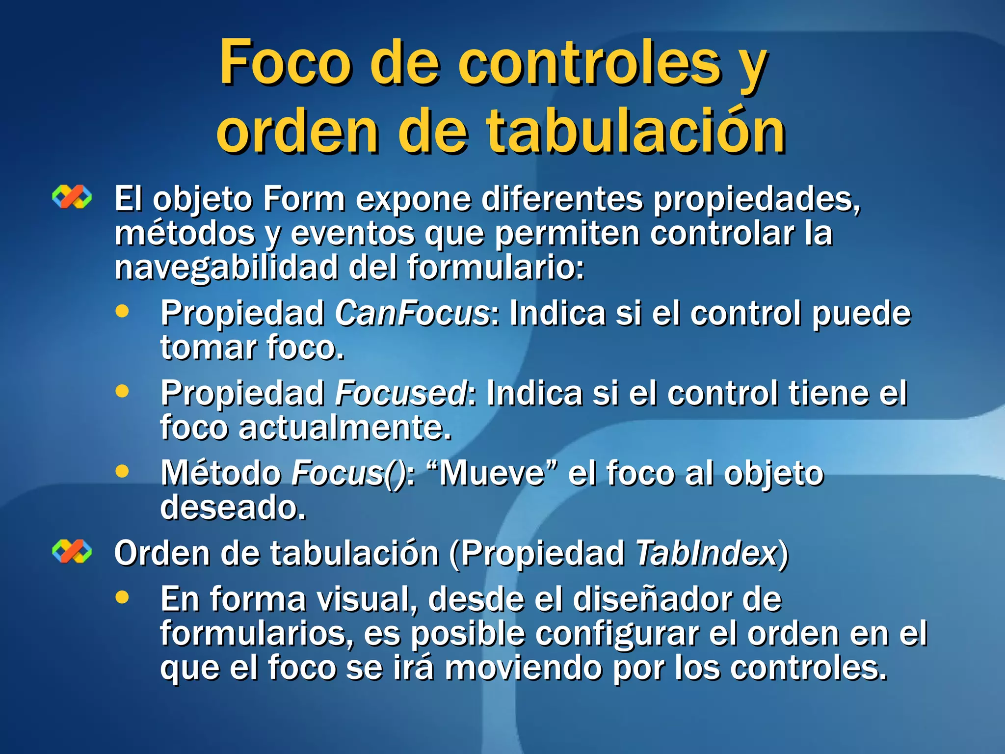 El objeto Form expone diferentes propiedades, métodos y eventos que permiten controlar la navegabilidad del formulario: Propiedad  CanFocus : Indica si el control puede tomar foco. Propiedad  Focused : Indica si el control tiene el foco actualmente. Método  Focus() : “Mueve” el foco al objeto deseado. Orden de tabulación (Propiedad  TabIndex ) En forma visual, desde el diseñador de formularios, es posible configurar el orden en el que el foco se irá moviendo por los controles. Foco de controles y  orden de tabulación 