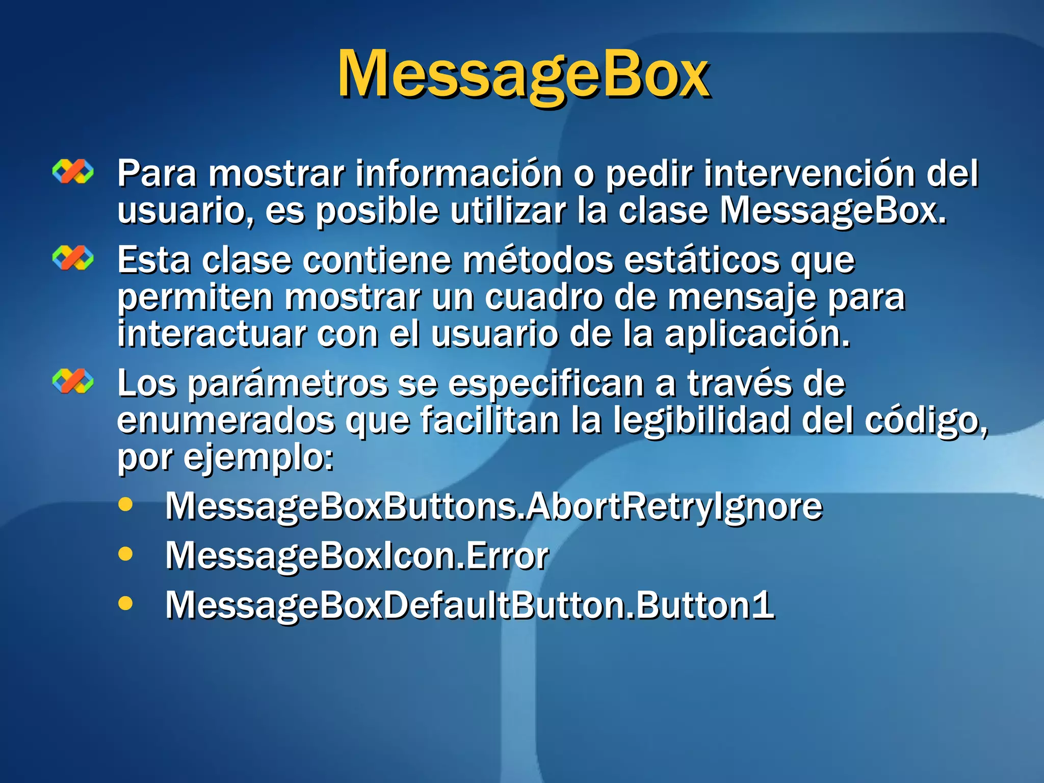 MessageBox Para mostrar información o pedir intervención del usuario, es posible utilizar la clase MessageBox. Esta clase contiene métodos estáticos que permiten mostrar un cuadro de mensaje para interactuar con el usuario de la aplicación. Los parámetros se especifican a través de enumerados que facilitan la legibilidad del código, por ejemplo: MessageBoxButtons.AbortRetryIgnore MessageBoxIcon.Error MessageBoxDefaultButton.Button1 