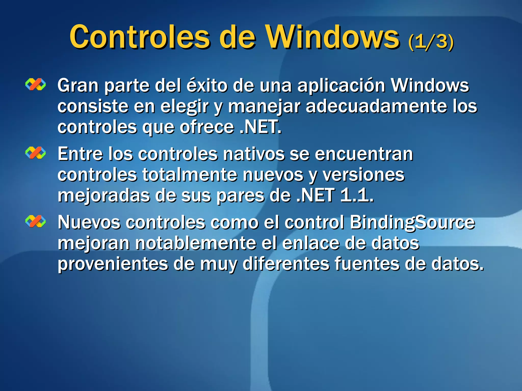 Controles de Windows  (1/3) Gran parte del éxito de una aplicación Windows consiste en elegir y manejar adecuadamente los controles que ofrece .NET. Entre los controles nativos se encuentran controles totalmente nuevos y versiones mejoradas de sus pares de .NET 1.1. Nuevos controles como el control BindingSource mejoran notablemente el enlace de datos provenientes de muy diferentes fuentes de datos. 