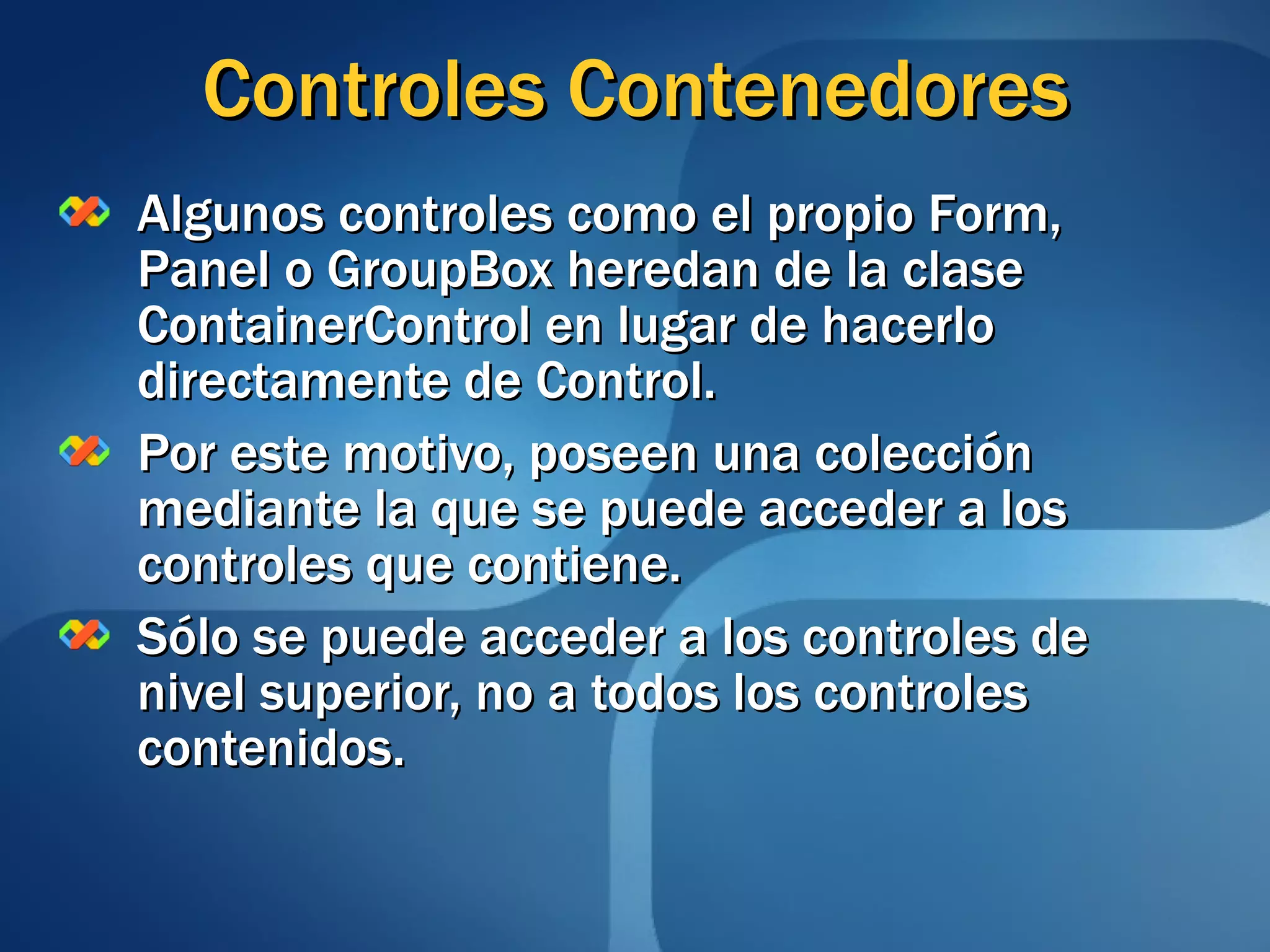 Controles Contenedores Algunos controles como el propio Form, Panel o GroupBox heredan de la clase ContainerControl en lugar de hacerlo directamente de Control. Por este motivo, poseen una colección mediante la que se puede acceder a los controles que contiene. Sólo se puede acceder a los controles de nivel superior, no a todos los controles contenidos. 