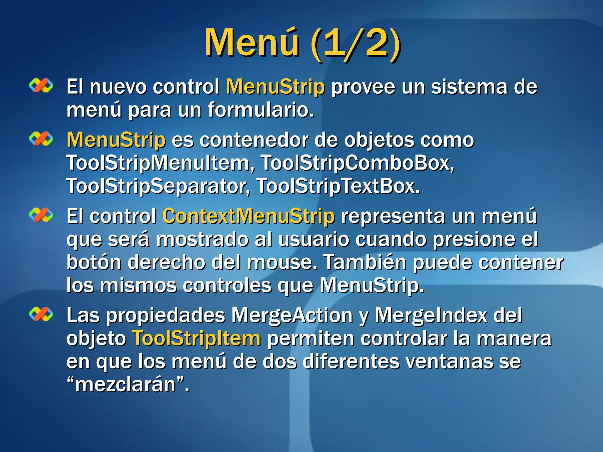 Menú (1/2) El nuevo control  MenuStrip  provee un sistema de menú para un formulario. MenuStrip  es contenedor de objetos como ToolStripMenuItem, ToolStripComboBox, ToolStripSeparator, ToolStripTextBox. El control  ContextMenuStrip  representa un menú que será mostrado al usuario cuando presione el botón derecho del mouse. También puede contener los mismos controles que MenuStrip. Las propiedades MergeAction y MergeIndex del objeto  ToolStripItem  permiten controlar la manera en que los menú de dos diferentes ventanas se “mezclarán”. 
