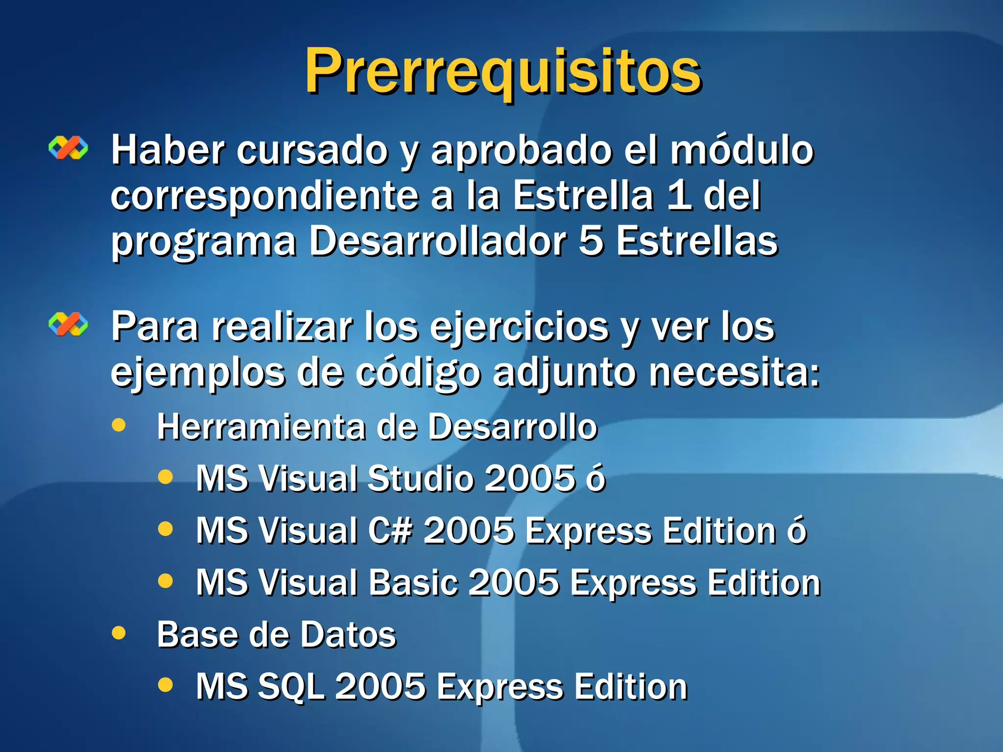 Prerrequisitos Haber cursado y aprobado el módulo correspondiente a la Estrella 1 del programa Desarrollador 5 Estrellas Para realizar los ejercicios y ver los ejemplos de código adjunto necesita: Herramienta de Desarrollo MS Visual Studio 2005 ó MS Visual C# 2005 Express Edition ó MS Visual Basic 2005 Express Edition Base de Datos MS SQL 2005 Express Edition 