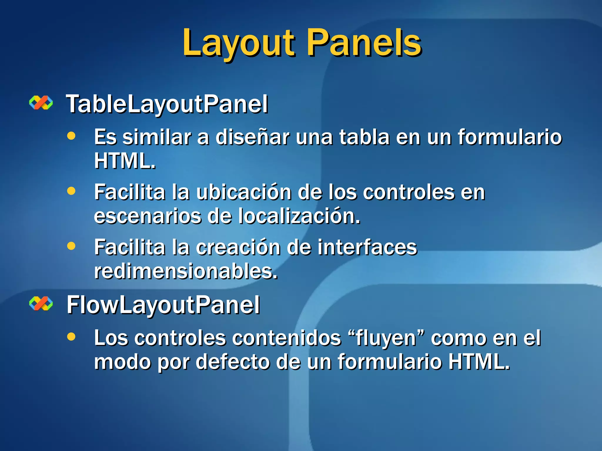 Layout Panels TableLayoutPanel Es similar a diseñar una tabla en un formulario HTML. Facilita la ubicación de los controles en escenarios de localización. Facilita la creación de interfaces redimensionables. FlowLayoutPanel Los controles contenidos “fluyen” como en el modo por defecto de un formulario HTML. 