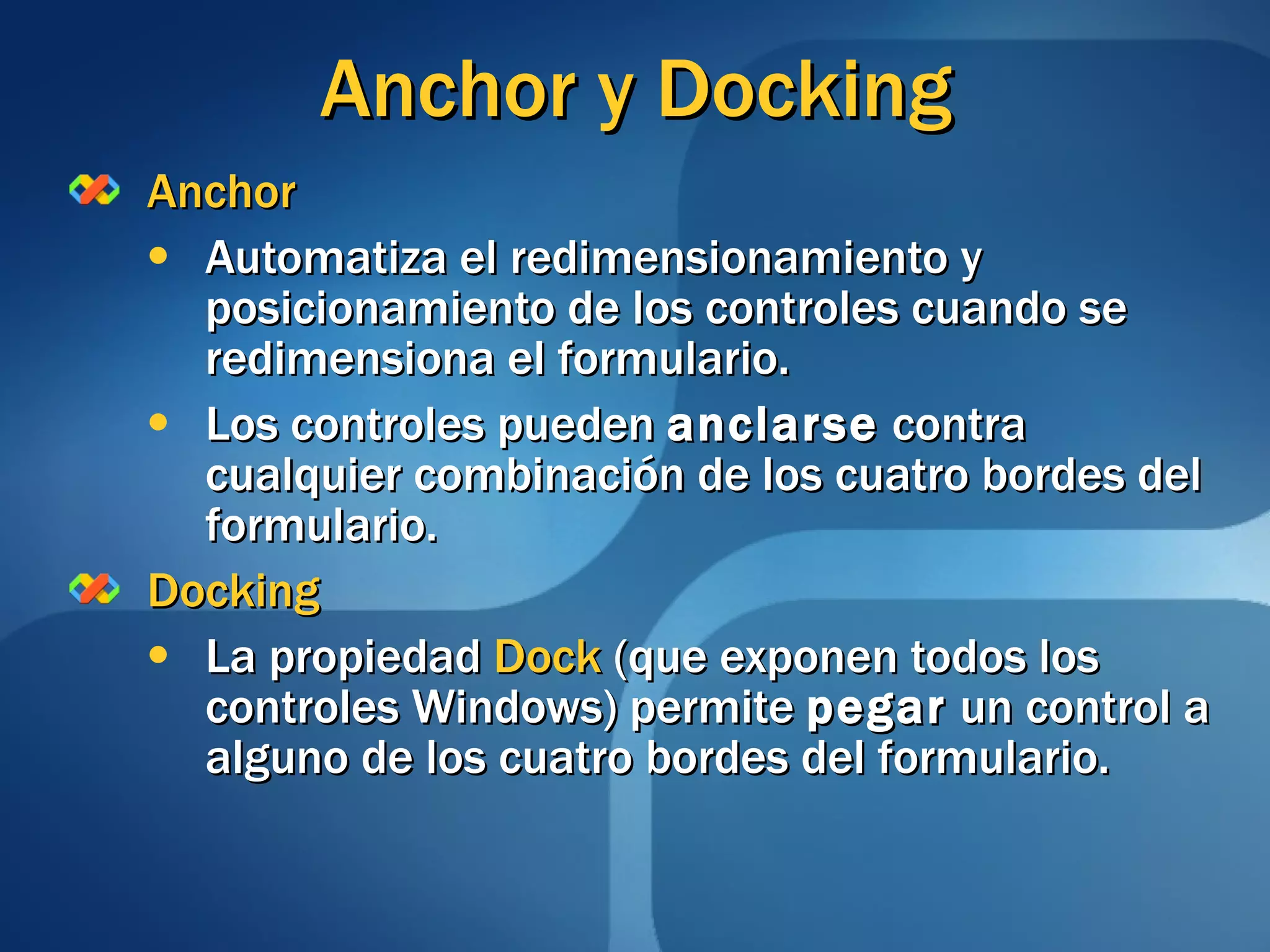 Anchor y Docking Anchor Automatiza el redimensionamiento y posicionamiento de los controles cuando se redimensiona el formulario. Los controles pueden  anclarse  contra cualquier combinación de los cuatro bordes del formulario. Docking La propiedad  Dock  (que exponen todos los controles Windows) permite  pegar  un control a alguno de los cuatro bordes del formulario.  