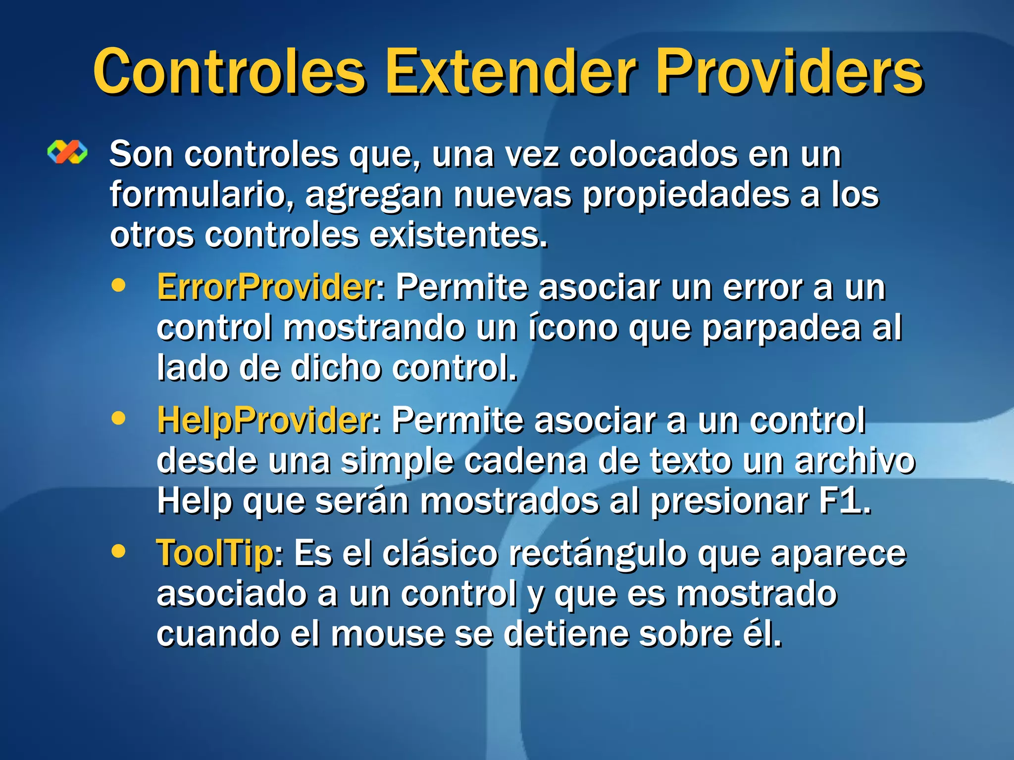 Controles Extender Providers Son controles que, una vez colocados en un formulario, agregan nuevas propiedades a los otros controles existentes. ErrorProvider : Permite asociar un error a un control mostrando un ícono que parpadea al lado de dicho control. HelpProvider : Permite asociar a un control desde una simple cadena de texto un archivo Help que serán mostrados al presionar F1. ToolTip : Es el clásico rectángulo que aparece asociado a un control y que es mostrado cuando el mouse se detiene sobre él. 