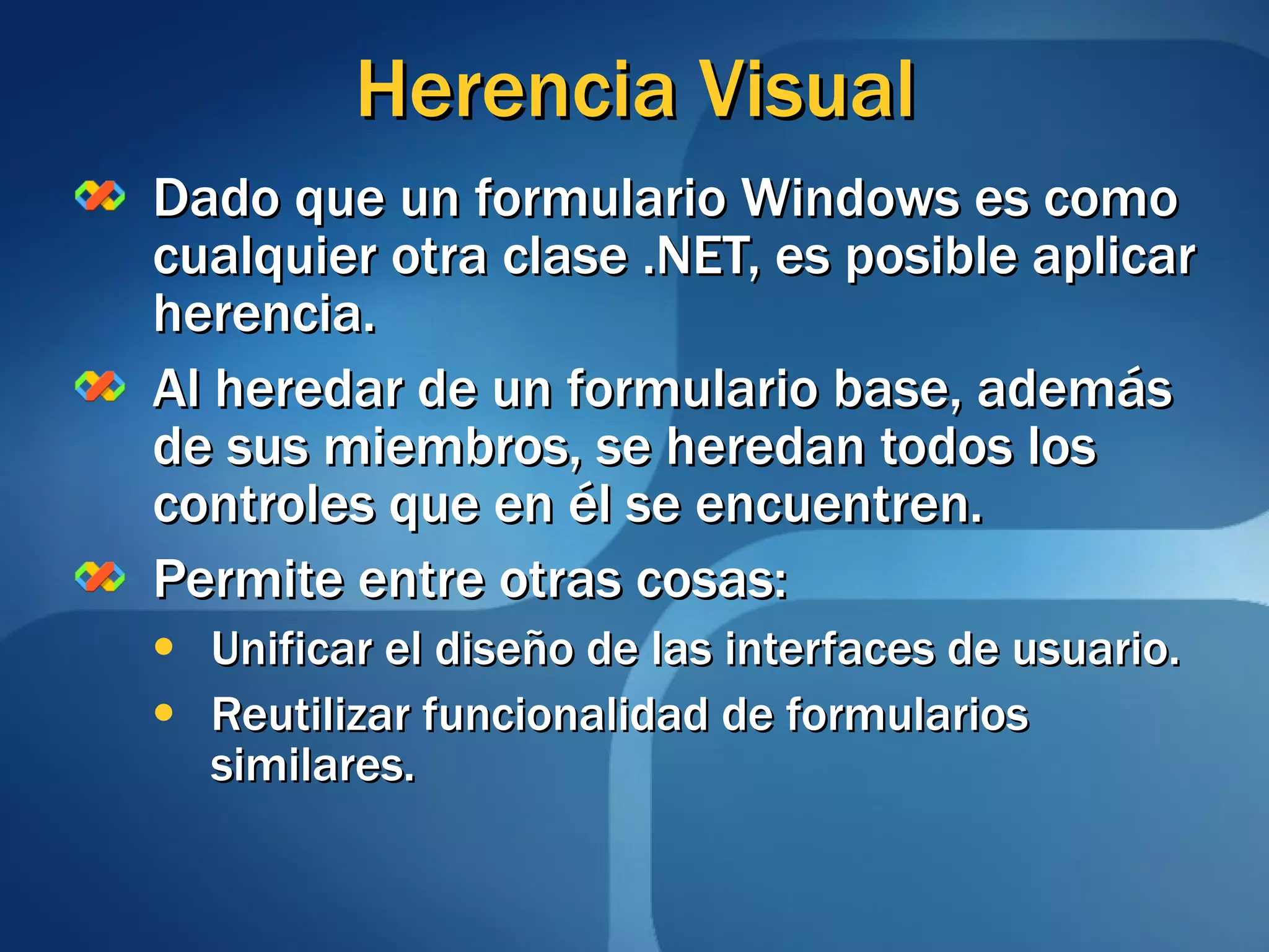 Herencia Visual Dado que un formulario Windows es como cualquier otra clase .NET, es posible aplicar herencia. Al heredar de un formulario base, además de sus miembros, se heredan todos los controles que en él se encuentren. Permite entre otras cosas: Unificar el diseño de las interfaces de usuario. Reutilizar funcionalidad de formularios similares. 