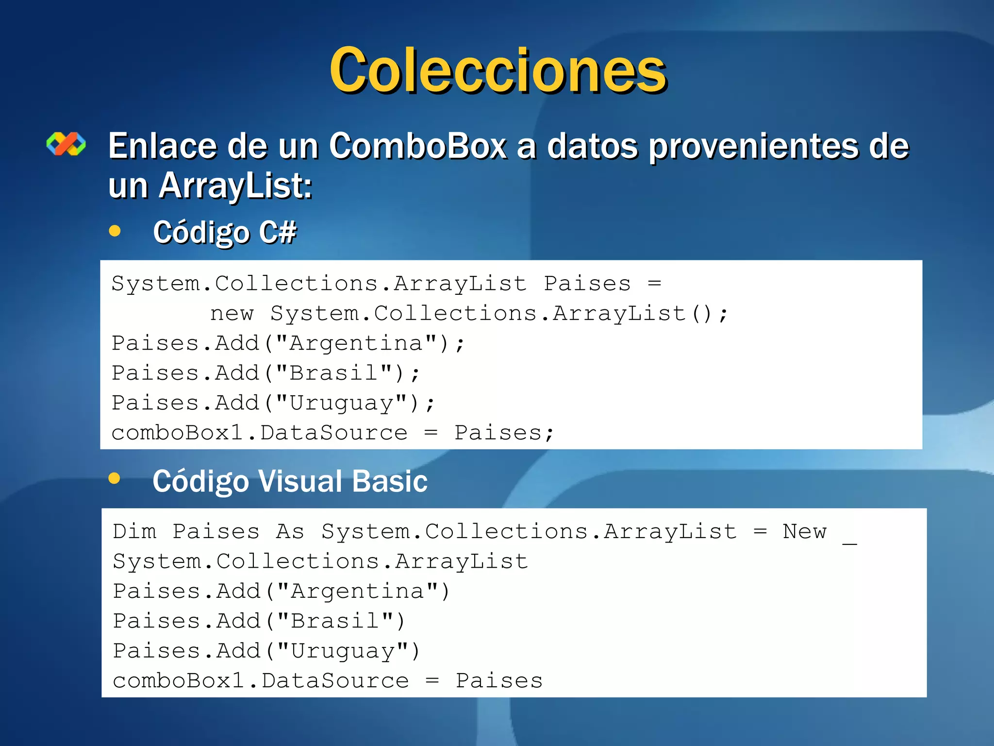 Colecciones Enlace de un ComboBox a datos provenientes de un ArrayList: Código C# System.Collections.ArrayList Paises = new System.Collections.ArrayList(); Paises.Add("Argentina"); Paises.Add("Brasil"); Paises.Add("Uruguay"); comboBox1.DataSource = Paises; Código Visual Basic Dim Paises As System.Collections.ArrayList = New _ System.Collections.ArrayList Paises.Add("Argentina") Paises.Add("Brasil") Paises.Add("Uruguay") comboBox1.DataSource = Paises 
