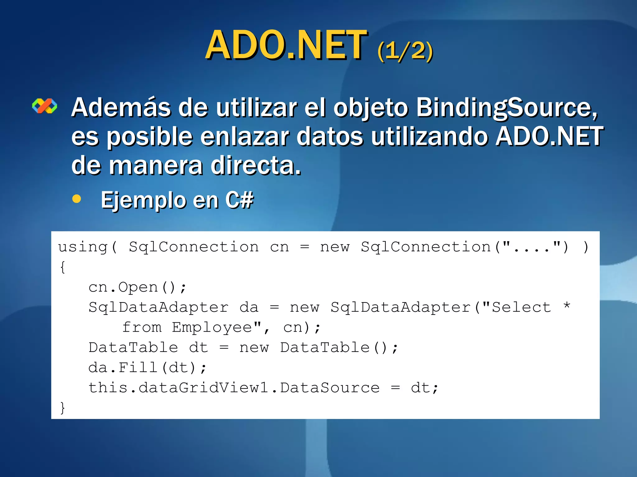 ADO.NET  (1/2) Además de utilizar el objeto BindingSource, es posible enlazar datos utilizando ADO.NET de manera directa. Ejemplo en C# using( SqlConnection cn = new SqlConnection("....") ) { cn.Open(); SqlDataAdapter da = new SqlDataAdapter("Select *  from Employee", cn); DataTable dt = new DataTable(); da.Fill(dt); this.dataGridView1.DataSource = dt; } 