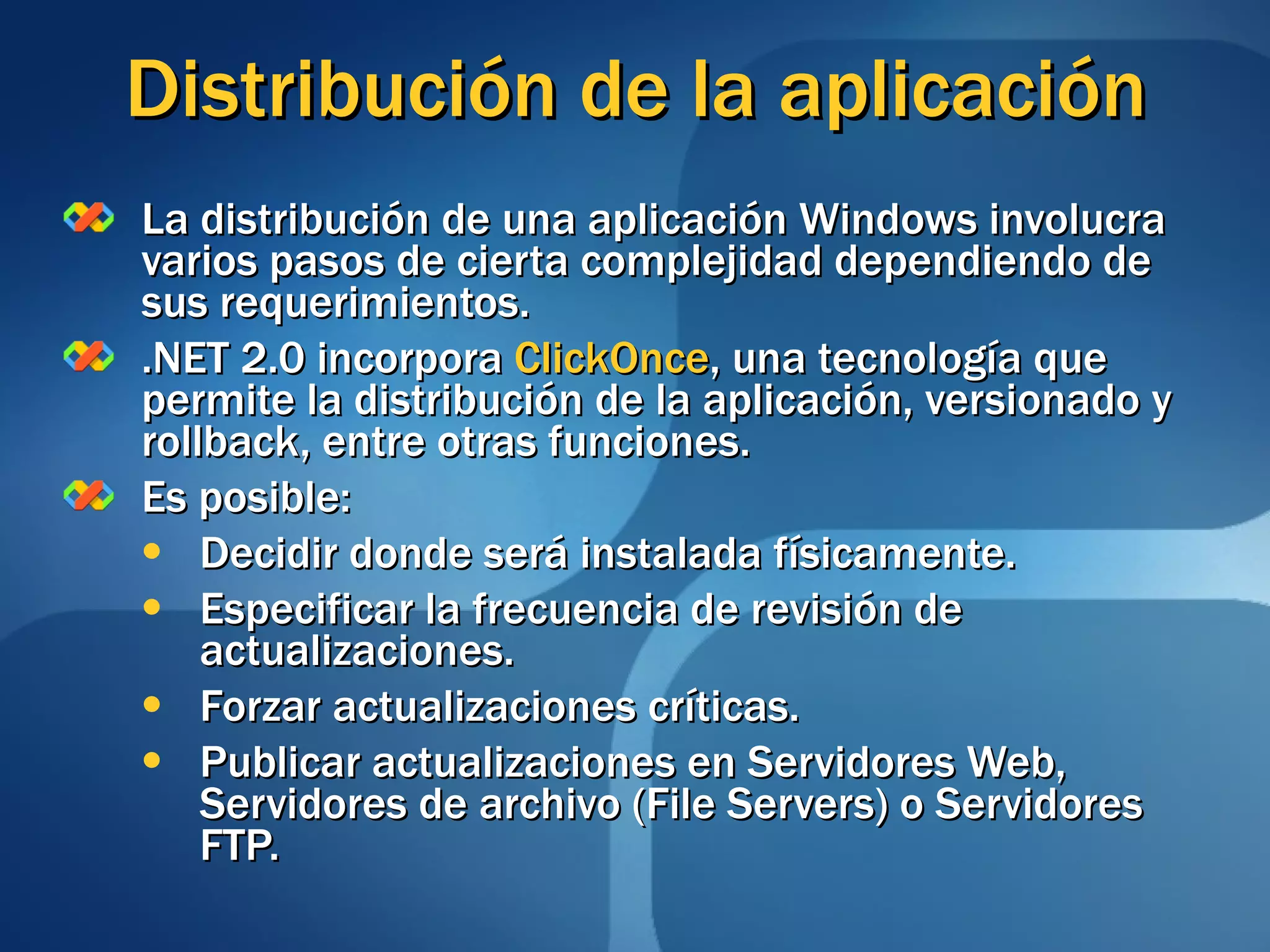 Distribución de la aplicación La distribución de una aplicación Windows involucra varios pasos de cierta complejidad dependiendo de sus requerimientos. .NET 2.0 incorpora  ClickOnce , una tecnología que permite la distribución de la aplicación, versionado y rollback, entre otras funciones. Es posible: Decidir donde será instalada físicamente. Especificar la frecuencia de revisión de actualizaciones. Forzar actualizaciones críticas. Publicar actualizaciones en Servidores Web, Servidores de archivo (File Servers) o Servidores FTP. 