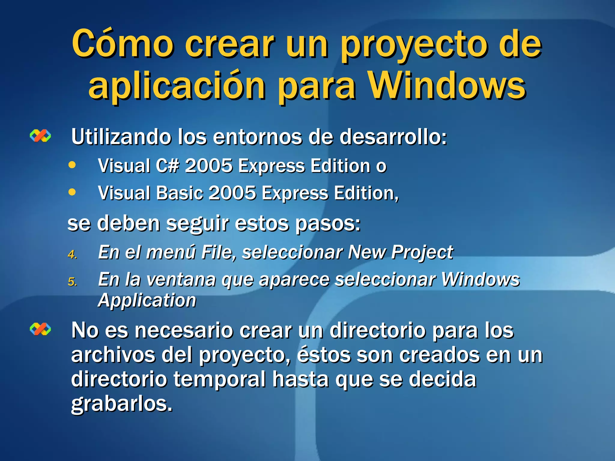 Cómo crear un proyecto de aplicación para Windows Utilizando los entornos de desarrollo:  Visual C# 2005 Express Edition o Visual Basic 2005 Express Edition, se deben seguir estos pasos: En el menú File, seleccionar New Project En la ventana que aparece seleccionar Windows Application No es necesario crear un directorio para los archivos del proyecto, éstos son creados en un directorio temporal hasta que se decida grabarlos. 