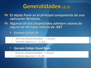 Generalidades  (1/2) El objeto Form es el principal componente de una aplicación Windows. Algunas de sus propiedades admiten valores de alguno de los tipos nativos de .NET Ejemplo Código C# miForm.ShowInTaskBar = false; miForm.Opacity = 0.83; miForm.ShowInTaskBar = False miForm.Opacity = 0.83 Ejemplo Código Visual Basic 