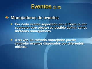 Eventos  (1/2) Manejadores de eventos Por cada evento soportado por el Form (o por cualquier otro objeto) es posible definir varios métodos manejadores. A su vez, un método manejador puede controlar eventos disparados por diferentes objetos. 