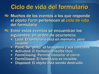 Ciclo de vida del formulario Muchos de los eventos a los que responde el  objeto Form  pertenecen al  ciclo de vida  del formulario Entre estos eventos se encuentran los siguientes, en orden de ocurrencia: Load: El formulario está en memoria, pero invisible. Paint: Se “pinta” el formulario y sus controles. Activated: El formulario recibe foco. FormClosing: Permite cancelar el cierre. FormClosed: El formulario es invisible. Disposed: El objeto está siendo destruido. 