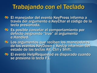 Trabajando con el Teclado El manejador del evento KeyPress informa a través del argumento e.KeyChar el código de la tecla presionada. Es posible cancelar el comportamiento por defecto asignando “true” al argumento e.Handled. Los argumentos que reciben los manejadores de los eventos KeyDown y KeyUp informan del estado de las teclas Alt, Ctrl y Shift. El evento HelpRequested es disparado cuando se presiona la tecla F1. 