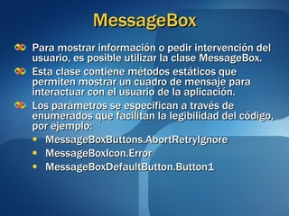 MessageBox Para mostrar información o pedir intervención del usuario, es posible utilizar la clase MessageBox. Esta clase contiene métodos estáticos que permiten mostrar un cuadro de mensaje para interactuar con el usuario de la aplicación. Los parámetros se especifican a través de enumerados que facilitan la legibilidad del código, por ejemplo: MessageBoxButtons.AbortRetryIgnore MessageBoxIcon.Error MessageBoxDefaultButton.Button1 