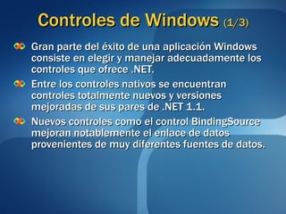 Controles de Windows  (1/3) Gran parte del éxito de una aplicación Windows consiste en elegir y manejar adecuadamente los controles que ofrece .NET. Entre los controles nativos se encuentran controles totalmente nuevos y versiones mejoradas de sus pares de .NET 1.1. Nuevos controles como el control BindingSource mejoran notablemente el enlace de datos provenientes de muy diferentes fuentes de datos. 