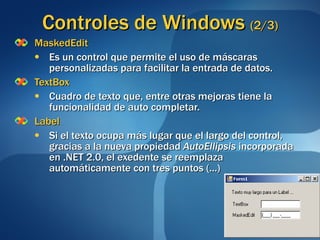 Controles de Windows  (2/3) MaskedEdit Es un control que permite el uso de máscaras personalizadas para facilitar la entrada de datos. TextBox Cuadro de texto que, entre otras mejoras tiene la funcionalidad de auto completar. Label Si el texto ocupa más lugar que el largo del control, gracias a la nueva propiedad  AutoEllipsis  incorporada en .NET 2.0, el exedente se reemplaza automáticamente con tres puntos (...)  