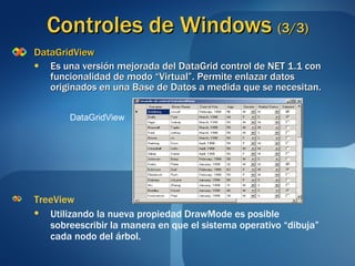 Controles de Windows  (3/3) DataGridView Es una versión mejorada del DataGrid control de NET 1.1 con funcionalidad de modo “Virtual”. Permite enlazar datos originados en una Base de Datos a medida que se necesitan. TreeView Utilizando la nueva propiedad DrawMode es posible sobreescribir la manera en que el sistema operativo “dibuja” cada nodo del árbol. DataGridView 