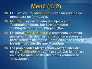Menú (1/2) El nuevo control  MenuStrip  provee un sistema de menú para un formulario. MenuStrip  es contenedor de objetos como ToolStripMenuItem, ToolStripComboBox, ToolStripSeparator, ToolStripTextBox. El control  ContextMenuStrip  representa un menú que será mostrado al usuario cuando presione el botón derecho del mouse. También puede contener los mismos controles que MenuStrip. Las propiedades MergeAction y MergeIndex del objeto  ToolStripItem  permiten controlar la manera en que los menú de dos diferentes ventanas se “mezclarán”. 