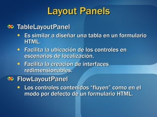 Layout Panels TableLayoutPanel Es similar a diseñar una tabla en un formulario HTML. Facilita la ubicación de los controles en escenarios de localización. Facilita la creación de interfaces redimensionables. FlowLayoutPanel Los controles contenidos “fluyen” como en el modo por defecto de un formulario HTML. 