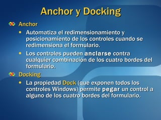 Anchor y Docking Anchor Automatiza el redimensionamiento y posicionamiento de los controles cuando se redimensiona el formulario. Los controles pueden  anclarse  contra cualquier combinación de los cuatro bordes del formulario. Docking La propiedad  Dock  (que exponen todos los controles Windows) permite  pegar  un control a alguno de los cuatro bordes del formulario.  