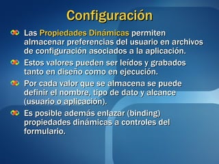 Configuración Las  Propiedades Dinámicas  permiten almacenar preferencias del usuario en archivos de configuración asociados a la aplicación. Estos valores pueden ser leídos y grabados tanto en diseño como en ejecución. Por cada valor que se almacena se puede definir el nombre, tipo de dato y alcance (usuario o aplicación). Es posible además enlazar (binding) propiedades dinámicas a controles del formulario. 