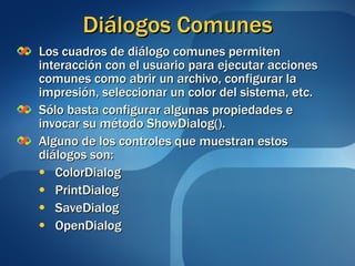 Diálogos Comunes Los cuadros de diálogo comunes permiten interacción con el usuario para ejecutar acciones comunes como abrir un archivo, configurar la impresión, seleccionar un color del sistema, etc. Sólo basta configurar algunas propiedades e invocar su método ShowDialog(). Alguno de los controles que muestran estos diálogos son: ColorDialog PrintDialog SaveDialog OpenDialog 