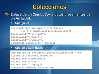 Colecciones Enlace de un ComboBox a datos provenientes de un ArrayList: Código C# System.Collections.ArrayList Paises = new System.Collections.ArrayList(); Paises.Add("Argentina"); Paises.Add("Brasil"); Paises.Add("Uruguay"); comboBox1.DataSource = Paises; Código Visual Basic Dim Paises As System.Collections.ArrayList = New _ System.Collections.ArrayList Paises.Add("Argentina") Paises.Add("Brasil") Paises.Add("Uruguay") comboBox1.DataSource = Paises 