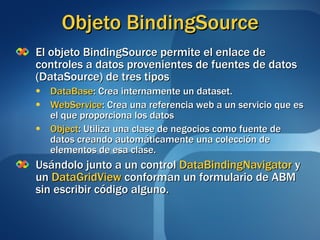 Objeto BindingSource El objeto BindingSource permite el enlace de controles a datos provenientes de fuentes de datos (DataSource) de tres tipos DataBase : Crea internamente un dataset. WebService : Crea una referencia web a un servicio que es el que proporciona los datos Object : Utiliza una clase de negocios como fuente de datos creando automáticamente una colección de elementos de esa clase. Usándolo junto a un control  DataBindingNavigator  y un  DataGridView  conforman un formulario de ABM sin escribir código alguno. 