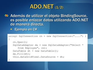 ADO.NET  (1/2) Además de utilizar el objeto BindingSource, es posible enlazar datos utilizando ADO.NET de manera directa. Ejemplo en C# using( SqlConnection cn = new SqlConnection("....") ) { cn.Open(); SqlDataAdapter da = new SqlDataAdapter("Select *  from Employee", cn); DataTable dt = new DataTable(); da.Fill(dt); this.dataGridView1.DataSource = dt; } 