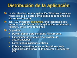 Distribución de la aplicación La distribución de una aplicación Windows involucra varios pasos de cierta complejidad dependiendo de sus requerimientos. .NET 2.0 incorpora  ClickOnce , una tecnología que permite la distribución de la aplicación, versionado y rollback, entre otras funciones. Es posible: Decidir donde será instalada físicamente. Especificar la frecuencia de revisión de actualizaciones. Forzar actualizaciones críticas. Publicar actualizaciones en Servidores Web, Servidores de archivo (File Servers) o Servidores FTP. 