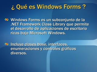¿ Qué es Windows Forms ? Windows Forms es un subconjunto de la .NET Framework Class Library que permite el desarrollo de aplicaciones de escritorio ricas bajo Microsoft Windows. Incluye clases base, interfaces, enumeraciones y controles gráficos diversos. 
