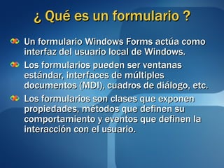 ¿ Qué es un formulario ? Un formulario Windows Forms actúa como interfaz del usuario local de Windows. Los formularios pueden ser ventanas estándar, interfaces de múltiples documentos (MDI), cuadros de diálogo, etc. Los formularios son clases que exponen propiedades, métodos que definen su comportamiento y eventos que definen la interacción con el usuario. 