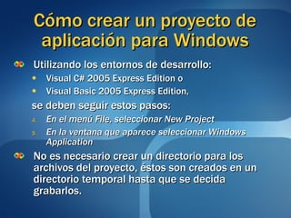 Cómo crear un proyecto de aplicación para Windows Utilizando los entornos de desarrollo:  Visual C# 2005 Express Edition o Visual Basic 2005 Express Edition, se deben seguir estos pasos: En el menú File, seleccionar New Project En la ventana que aparece seleccionar Windows Application No es necesario crear un directorio para los archivos del proyecto, éstos son creados en un directorio temporal hasta que se decida grabarlos. 