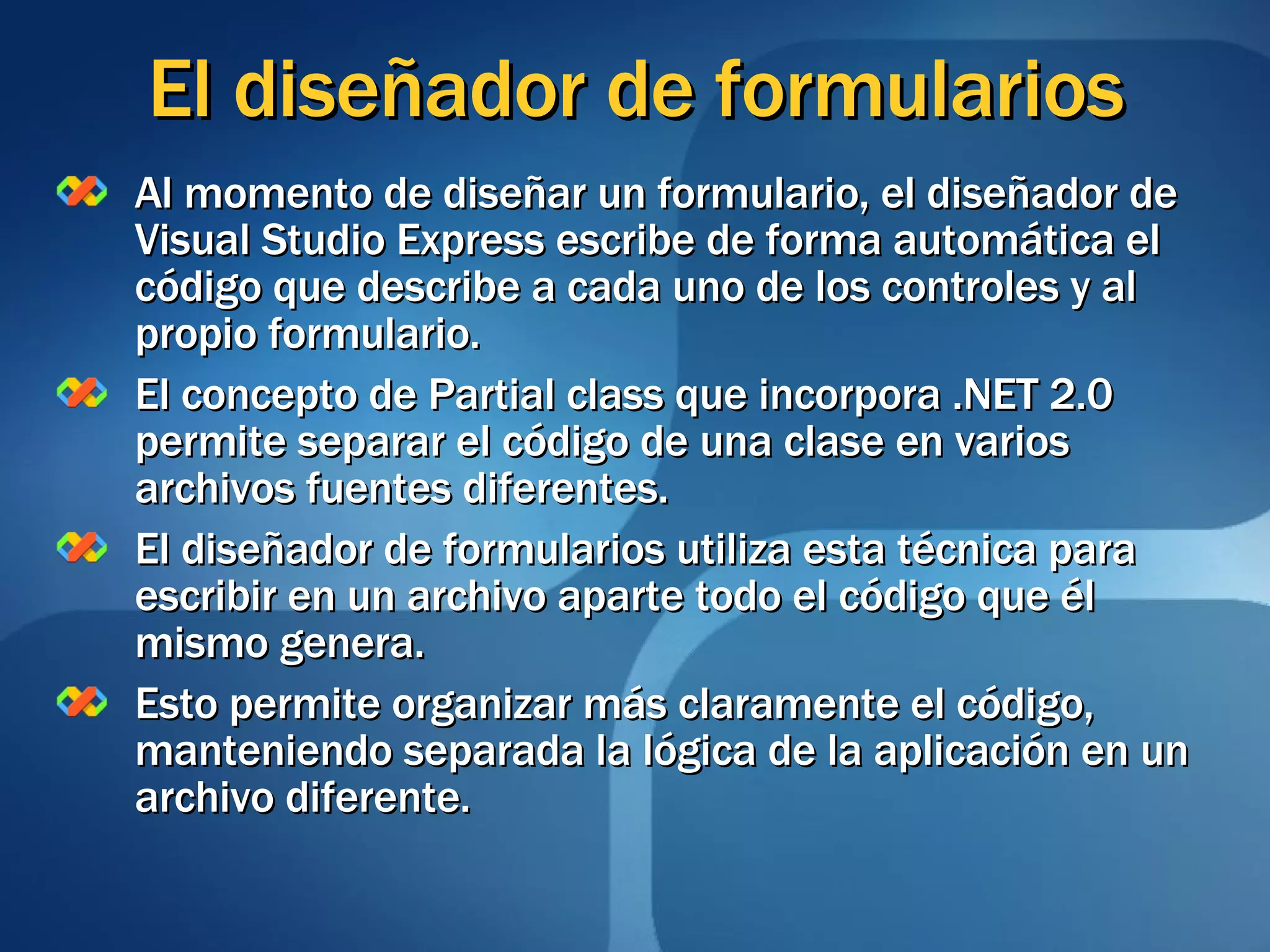 El diseñador de formularios Al momento de diseñar un formulario, el diseñador de Visual Studio Express escribe de forma automática el código que describe a cada uno de los controles y al propio formulario. El concepto de Partial class que incorpora .NET 2.0 permite separar el código de una clase en varios archivos fuentes diferentes. El diseñador de formularios utiliza esta técnica para escribir en un archivo aparte todo el código que él mismo genera. Esto permite organizar más claramente el código, manteniendo separada la lógica de la aplicación en un archivo diferente. 
